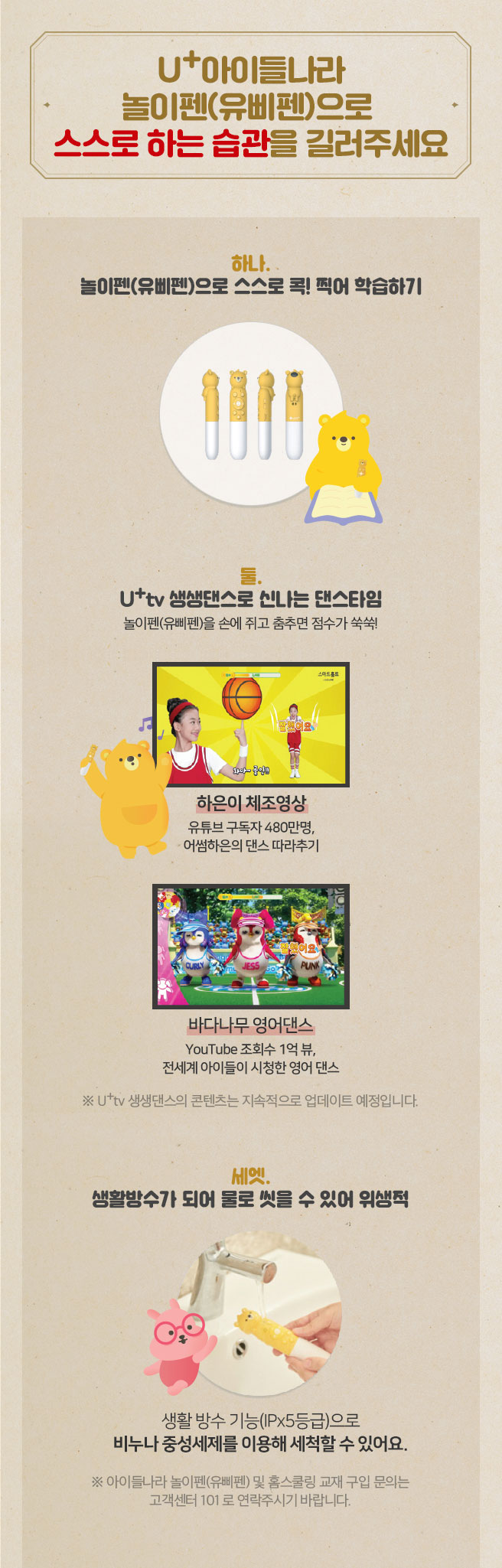 U+아이들나라 놀이펜으로 스스로 하는 습관을 길러주세요. 
하나, 놀이펜으로 콕! 찍어 영상 TV에서 해당영상 학습하기, 
두울, U+tv 생생댄스로 신나는 탠스타임 - 놀이펜을 손에 쥐고 춤추면 점수가 쑥쑥!, 
세엣, 생활방수가 되어 물로 씻을 수 있어 위생적